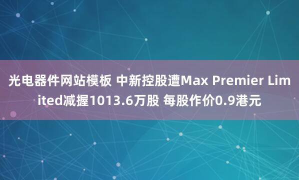 光电器件网站模板 中新控股遭Max Premier Limited减握1013.6万股 每股作价0.9港元