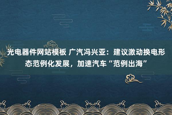 光电器件网站模板 广汽冯兴亚：建议激动换电形态范例化发展，加速汽车“范例出海”