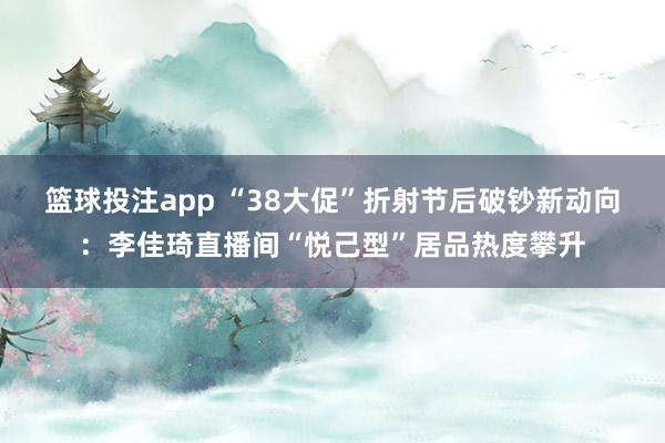 篮球投注app “38大促”折射节后破钞新动向：李佳琦直播间“悦己型”居品热度攀升