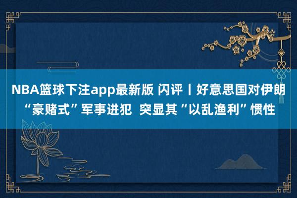 NBA篮球下注app最新版 闪评丨好意思国对伊朗“豪赌式”军事进犯  突显其“以乱渔利”惯性