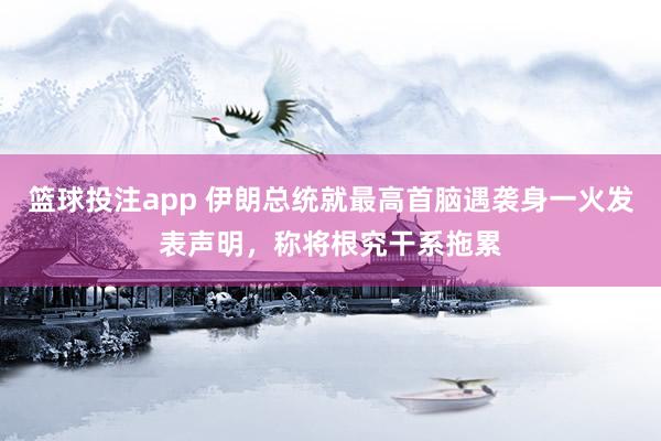 篮球投注app 伊朗总统就最高首脑遇袭身一火发表声明，称将根究干系拖累
