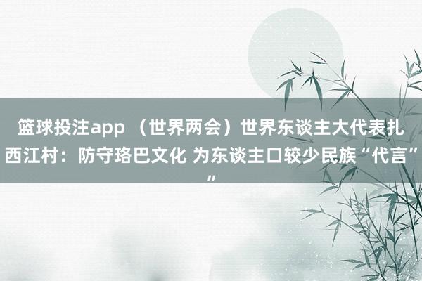 篮球投注app （世界两会）世界东谈主大代表扎西江村：防守珞巴文化 为东谈主口较少民族“代言”