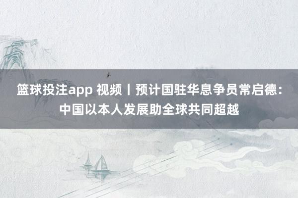 篮球投注app 视频丨预计国驻华息争员常启德：中国以本人发展助全球共同超越