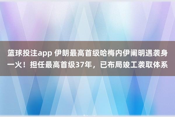 篮球投注app 伊朗最高首级哈梅内伊阐明遇袭身一火！担任最高首级37年，已布局竣工袭取体系