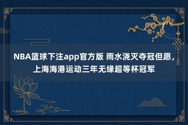 NBA篮球下注app官方版 雨水浇灭夺冠但愿，上海海港运动三年无缘超等杯冠军