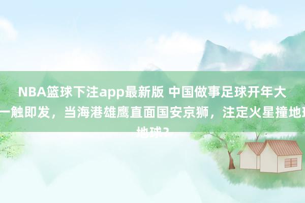 NBA篮球下注app最新版 中国做事足球开年大戏一触即发，当海港雄鹰直面国安京狮，注定火星撞地球？