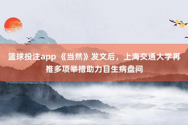 篮球投注app 《当然》发文后，上海交通大学再推多项举措助力目生病盘问