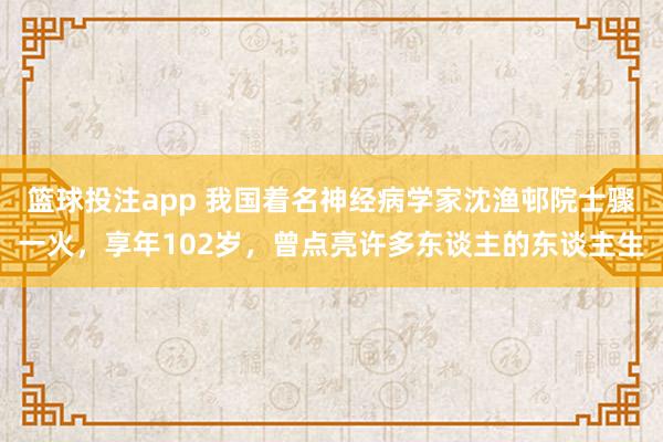 篮球投注app 我国着名神经病学家沈渔邨院士骤一火，享年102岁，曾点亮许多东谈主的东谈主生