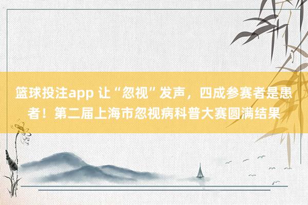 篮球投注app 让“忽视”发声，四成参赛者是患者！第二届上海市忽视病科普大赛圆满结果