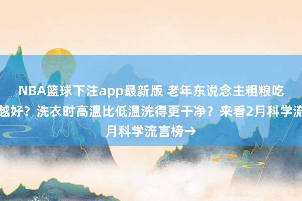 NBA篮球下注app最新版 老年东说念主粗粮吃得越多越好？洗衣时高温比低温洗得更干净？来看2月科学流言榜→