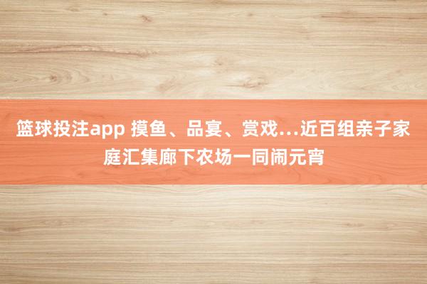 篮球投注app 摸鱼、品宴、赏戏…近百组亲子家庭汇集廊下农场一同闹元宵