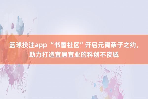 篮球投注app “书香社区”开启元宵亲子之约，助力打造宜居宜业的科创不夜城