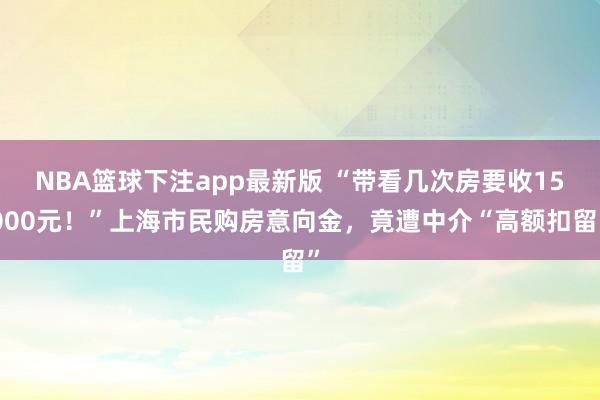 NBA篮球下注app最新版 “带看几次房要收15000元！”上海市民购房意向金，竟遭中介“高额扣留”