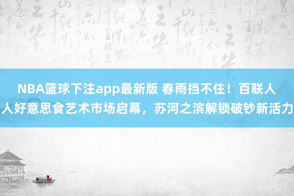 NBA篮球下注app最新版 春雨挡不住！百联人人好意思食艺术市场启幕，苏河之滨解锁破钞新活力