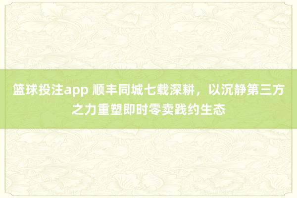 篮球投注app 顺丰同城七载深耕，以沉静第三方之力重塑即时零卖践约生态