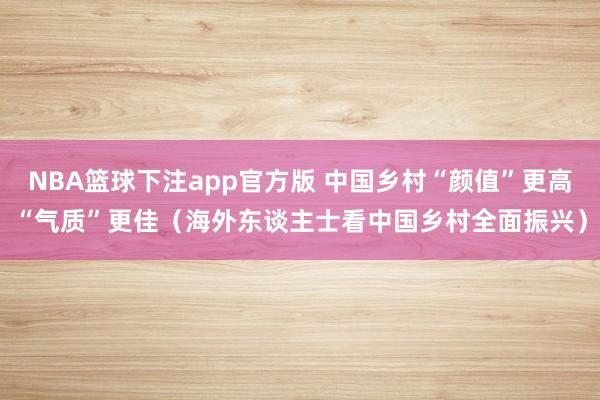 NBA篮球下注app官方版 中国乡村“颜值”更高“气质”更佳（海外东谈主士看中国乡村全面振兴）