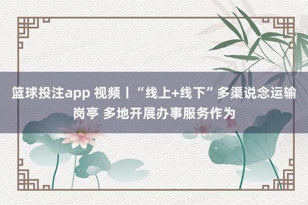篮球投注app 视频丨“线上+线下”多渠说念运输岗亭 多地开展办事服务作为