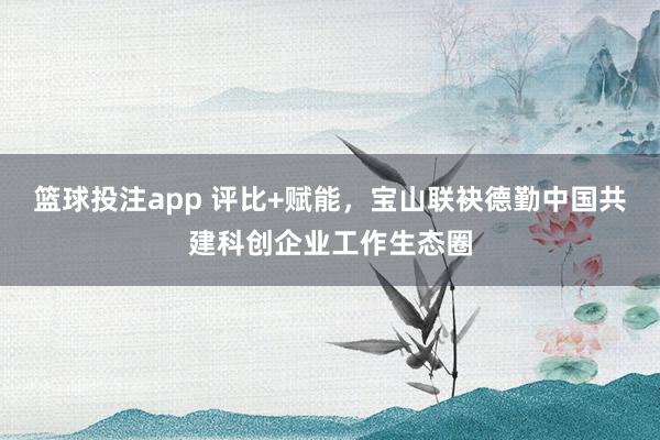 篮球投注app 评比+赋能,宝山联袂德勤中国共建科创企业工作生态圈