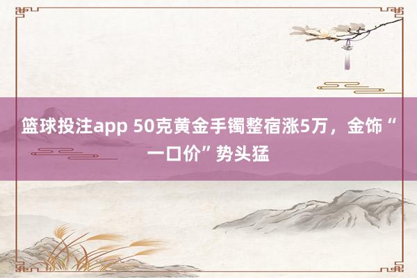 篮球投注app 50克黄金手镯整宿涨5万，金饰“一口价”势头猛