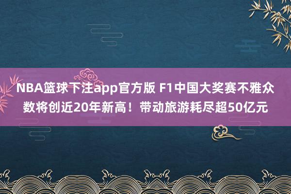 NBA篮球下注app官方版 F1中国大奖赛不雅众数将创近20年新高！带动旅游耗尽超50亿元