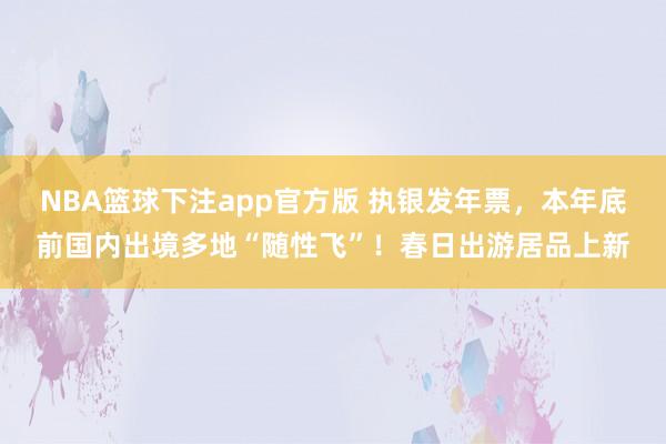 NBA篮球下注app官方版 执银发年票，本年底前国内出境多地“随性飞”！春日出游居品上新