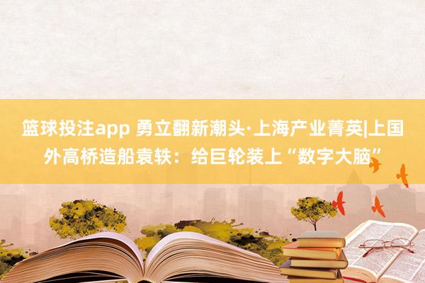 篮球投注app 勇立翻新潮头·上海产业菁英|上国外高桥造船袁轶：给巨轮装上“数字大脑”