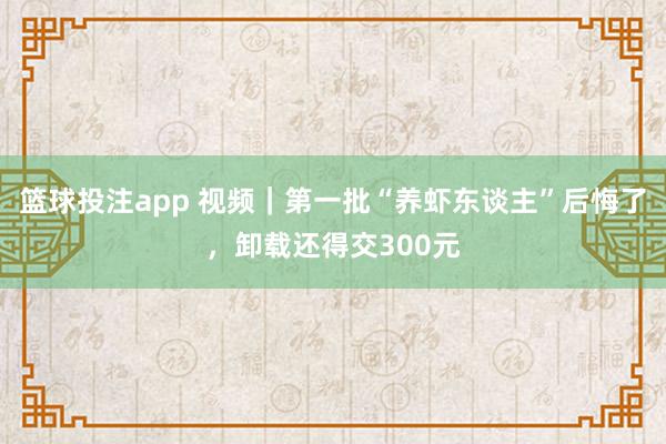 篮球投注app 视频｜第一批“养虾东谈主”后悔了，卸载还得交300元