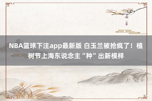 NBA篮球下注app最新版 白玉兰被抢疯了！植树节上海东说念主“种”出新模样