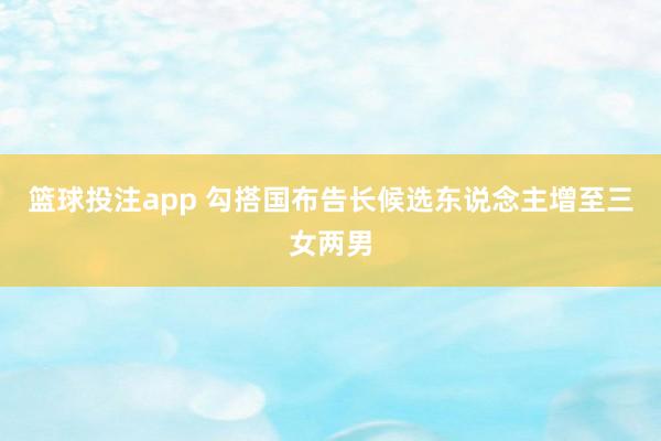 篮球投注app 勾搭国布告长候选东说念主增至三女两男