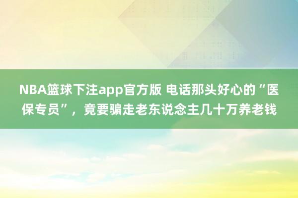 NBA篮球下注app官方版 电话那头好心的“医保专员”，竟要骗走老东说念主几十万养老钱