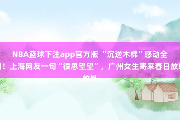 NBA篮球下注app官方版 “沉送木棉”感动全网!上海网友一句“很思望望”,广州女生寄来春日放纵