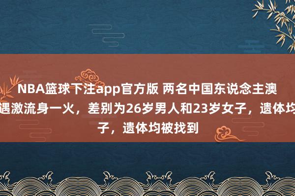 NBA篮球下注app官方版 两名中国东说念主澳洲驾车遇激流身一火，差别为26岁男人和23岁女子，遗体均被找到