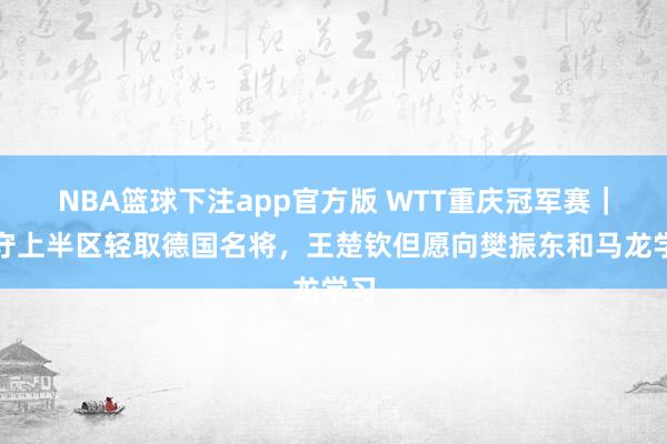 NBA篮球下注app官方版 WTT重庆冠军赛｜独守上半区轻取德国名将，王楚钦但愿向樊振东和马龙学习