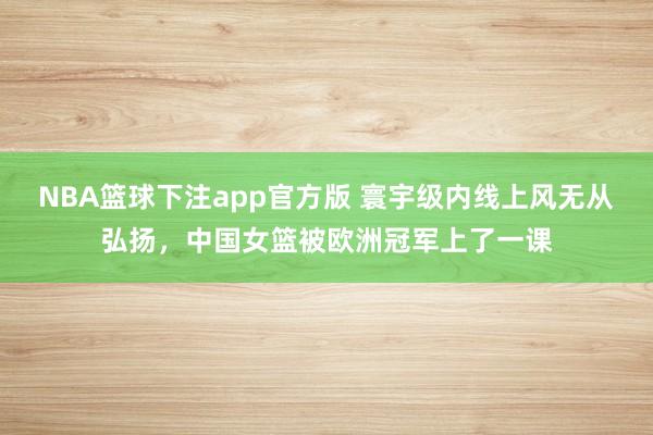 NBA篮球下注app官方版 寰宇级内线上风无从弘扬，中国女篮被欧洲冠军上了一课