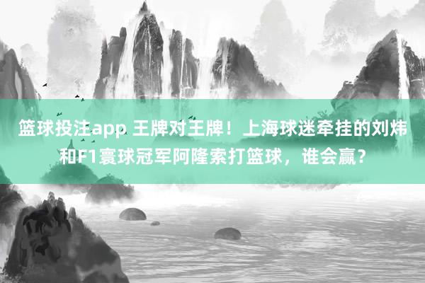 篮球投注app 王牌对王牌！上海球迷牵挂的刘炜和F1寰球冠军阿隆索打篮球，谁会赢？