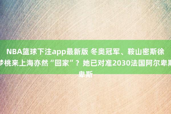 NBA篮球下注app最新版 冬奥冠军、鞍山密斯徐梦桃来上海亦然“回家”？她已对准2030法国阿尔卑斯