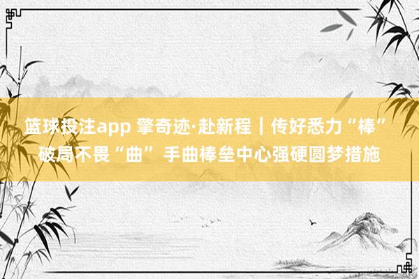 篮球投注app 擎奇迹·赴新程｜传好悉力“棒” 破局不畏“曲” 手曲棒垒中心强硬圆梦措施