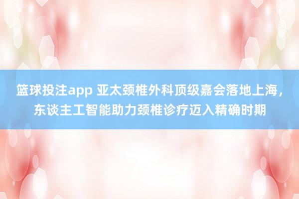 篮球投注app 亚太颈椎外科顶级嘉会落地上海，东谈主工智能助力颈椎诊疗迈入精确时期