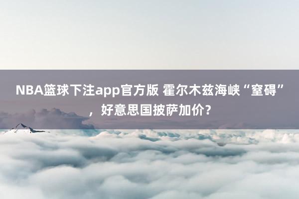 NBA篮球下注app官方版 霍尔木兹海峡“窒碍”，好意思国披萨加价？