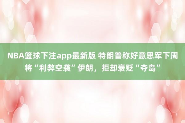 NBA篮球下注app最新版 特朗普称好意思军下周将“利弊空袭”伊朗，拒却褒贬“夺岛”