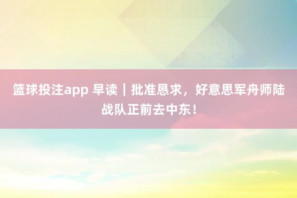 篮球投注app 早读｜批准恳求，好意思军舟师陆战队正前去中东！