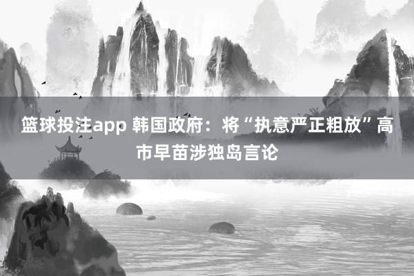 篮球投注app 韩国政府：将“执意严正粗放”高市早苗涉独岛言论