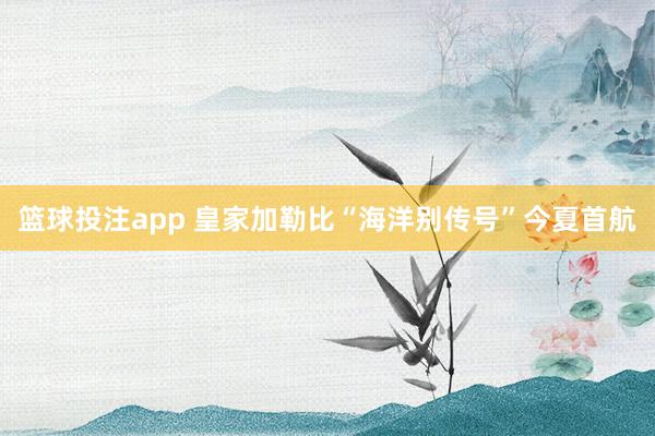 篮球投注app 皇家加勒比“海洋别传号”今夏首航