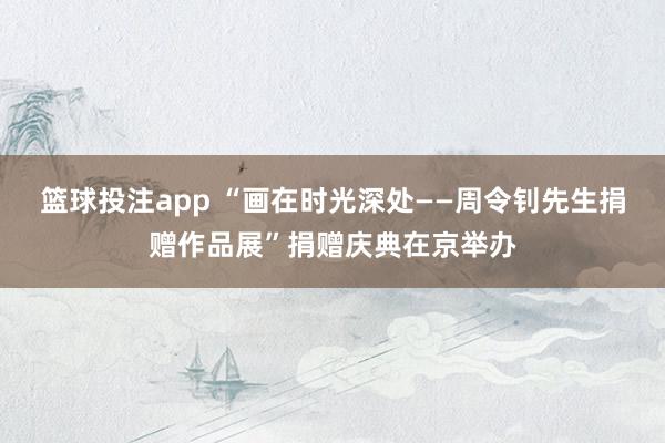 篮球投注app “画在时光深处——周令钊先生捐赠作品展”捐赠庆典在京举办