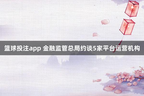 篮球投注app 金融监管总局约谈5家平台运营机构