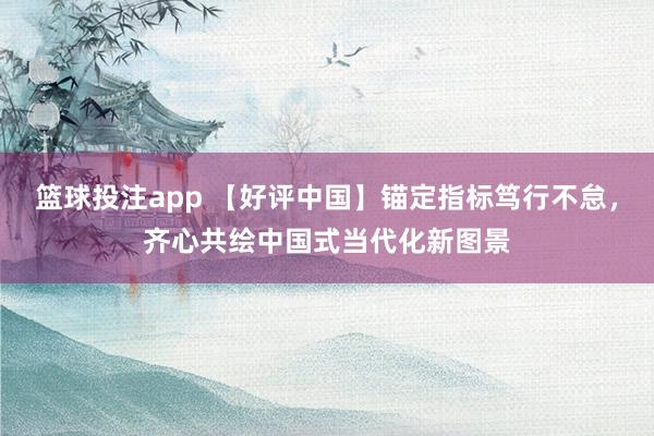 篮球投注app 【好评中国】锚定指标笃行不怠，齐心共绘中国式当代化新图景