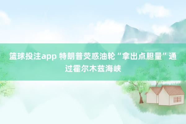 篮球投注app 特朗普荧惑油轮“拿出点胆量”通过霍尔木兹海峡