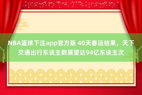 NBA篮球下注app官方版 40天春运结果，天下交通出行东谈主数展望达94亿东谈主次