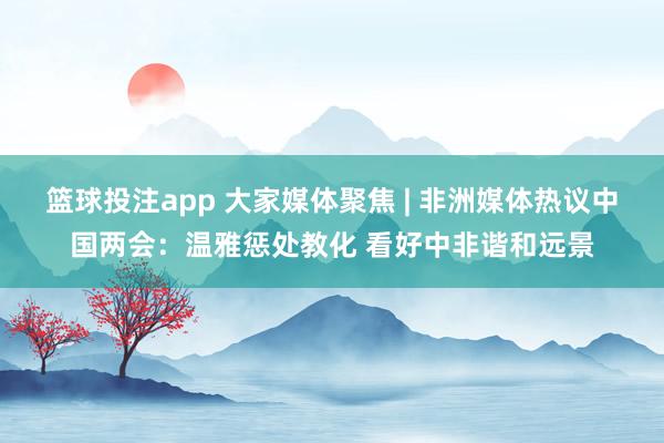 篮球投注app 大家媒体聚焦 | 非洲媒体热议中国两会：温雅惩处教化 看好中非谐和远景