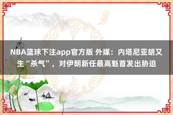 NBA篮球下注app官方版 外媒：内塔尼亚胡又生“杀气”，对伊朗新任最高魁首发出胁迫